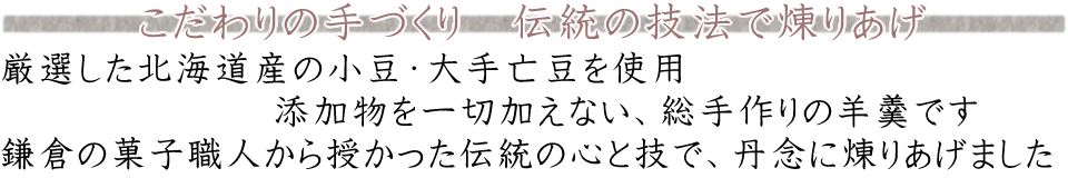 こだわりの手づくり 伝統の技法で煉りあげ 厳選した北海道産の小豆・大手亡豆を使用 添加物を一切加えない、総手作りの羊羹です 鎌倉の菓子職人から授かった伝統の心と技で、丹念に煉りあげました